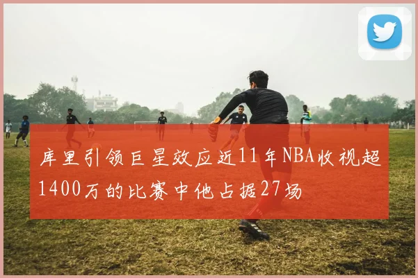 库里引领巨星效应近11年NBA收视超1400万的比赛中他占据27场