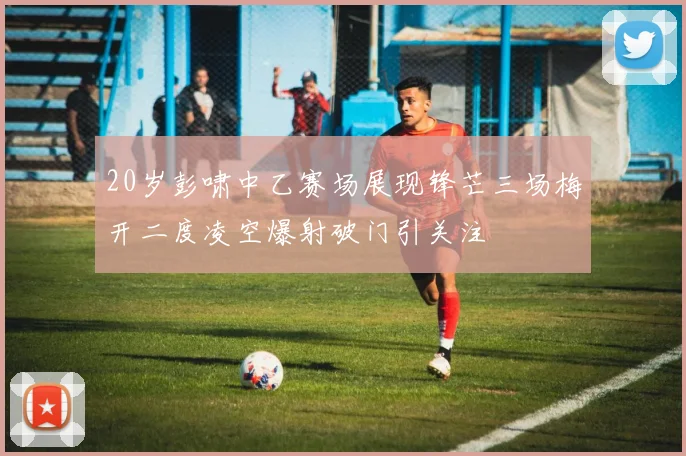 20岁彭啸中乙赛场展现锋芒三场梅开二度凌空爆射破门引关注