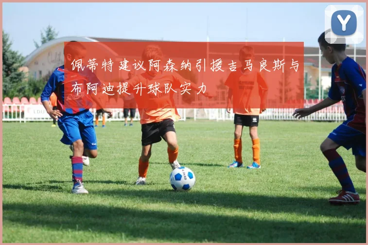 佩蒂特建议阿森纳引援吉马良斯与布阿迪提升球队实力