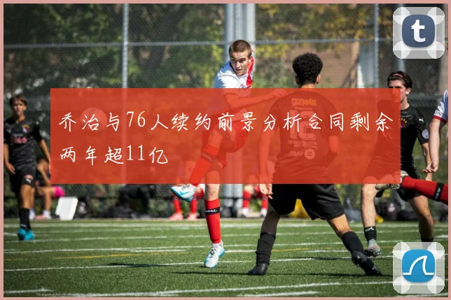 乔治与76人续约前景分析合同剩余两年超11亿