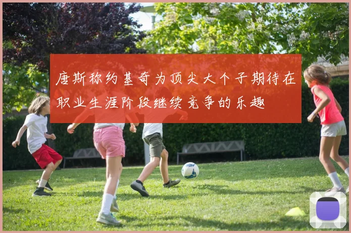 唐斯称约基奇为顶尖大个子期待在职业生涯阶段继续竞争的乐趣