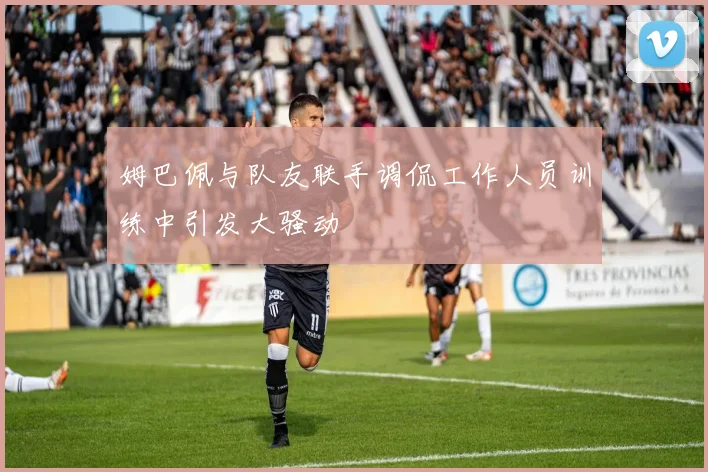 姆巴佩与队友联手调侃工作人员训练中引发大骚动