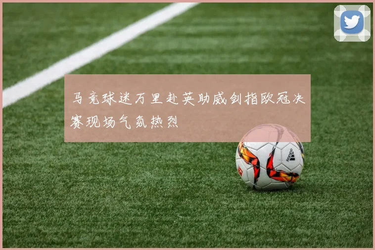 马竞球迷万里赴英助威剑指欧冠决赛现场气氛热烈