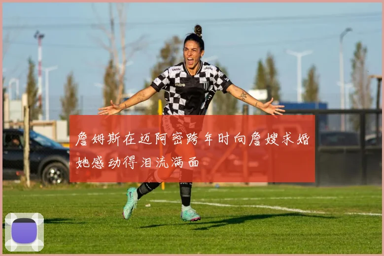 詹姆斯在迈阿密跨年时向詹嫂求婚她感动得泪流满面