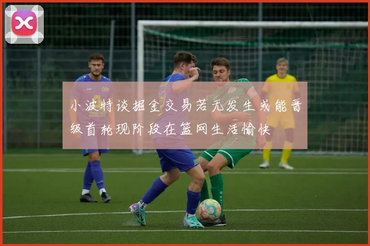 小波特谈掘金交易若无发生或能晋级首轮现阶段在篮网生活愉快