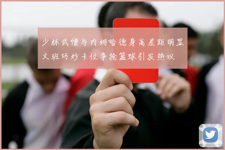 少林武僧与内姆哈德身高差距明显文班巧妙卡位争抢篮球引发热议