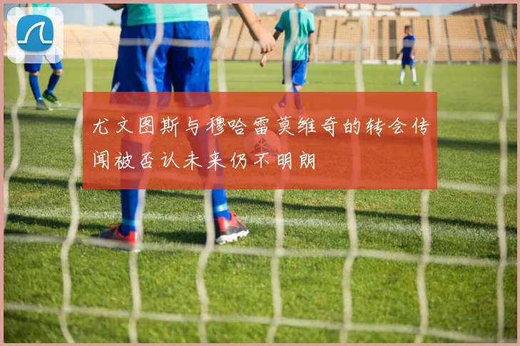 尤文图斯与穆哈雷莫维奇的转会传闻被否认未来仍不明朗