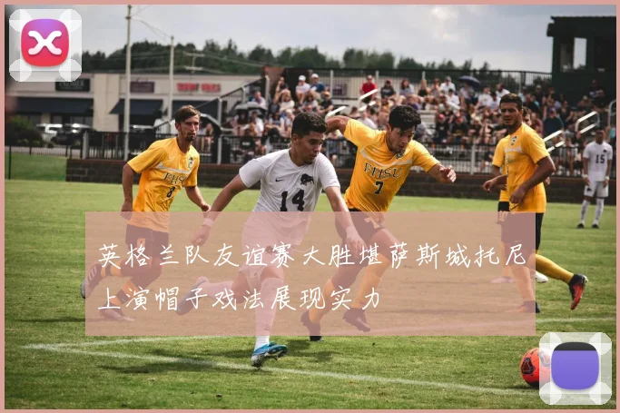 英格兰队友谊赛大胜堪萨斯城托尼上演帽子戏法展现实力