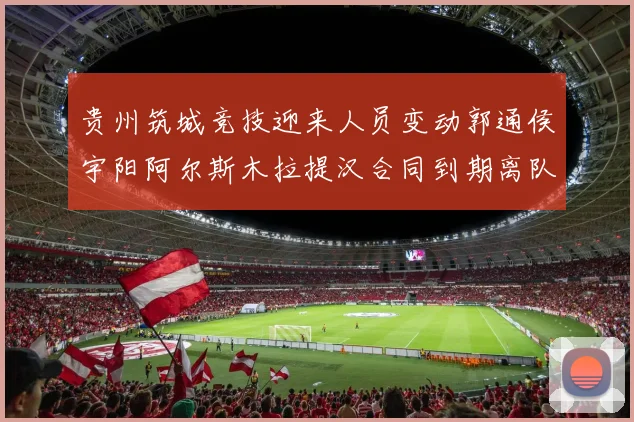 贵州筑城竞技迎来人员变动郭通侯宇阳阿尔斯木拉提汉合同到期离队