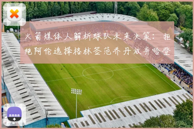 火箭媒体人解析球队未来决策：拒绝阿伦选择格林签范乔丹放弃哈登