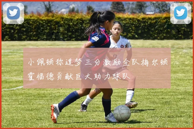 小佩顿称追梦三分激励全队梅尔顿霍福德贡献巨大助力球队