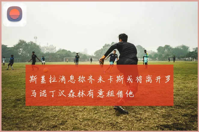 斯基拉消息称齐米卡斯或将离开罗马诺丁汉森林有意租借他