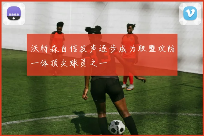 沃特森自信发声逐步成为联盟攻防一体顶尖球员之一