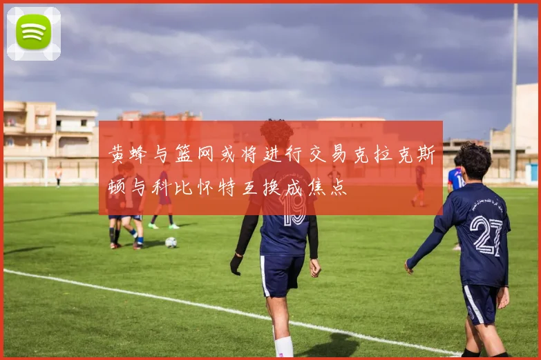 黄蜂与篮网或将进行交易克拉克斯顿与科比怀特互换成焦点