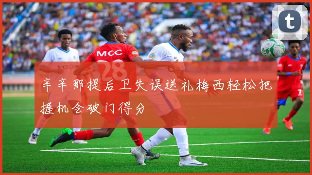 辛辛那提后卫失误送礼梅西轻松把握机会破门得分