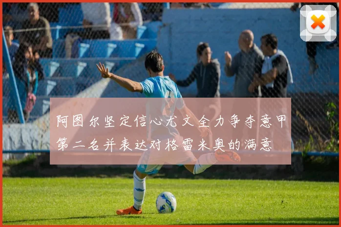 阿图尔坚定信心尤文全力争夺意甲第二名并表达对格雷米奥的满意