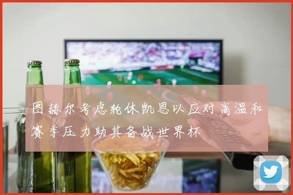 图赫尔考虑轮休凯恩以应对高温和赛季压力助其备战世界杯