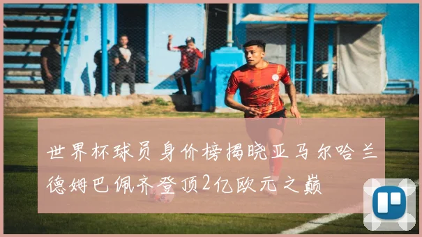 世界杯球员身价榜揭晓亚马尔哈兰德姆巴佩齐登顶2亿欧元之巅