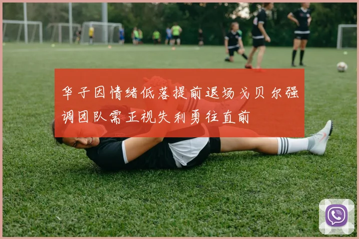 华子因情绪低落提前退场戈贝尔强调团队需正视失利勇往直前