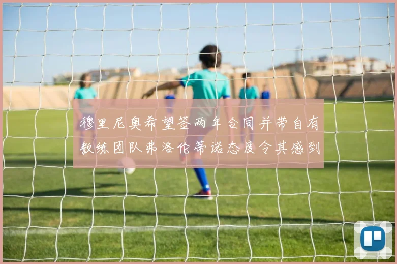 穆里尼奥希望签两年合同并带自有教练团队弗洛伦蒂诺态度令其感到失望