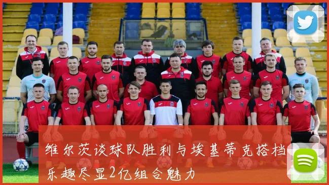 维尔茨谈球队胜利与埃基蒂克搭档乐趣尽显2亿组合魅力